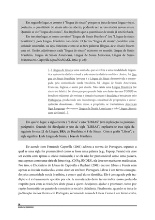  
58
MARLENE CARDOSO 
 
Em segundo lugar, o correto é “língua de sinais” porque se trata de uma língua viva e,
portanto, a quantidade de sinais está em aberto, podendo ser acrescentados novos sinais.
Quando se diz “língua dos sinais”, fica implícito que a quantidade de sinais já está fechada.
Em terceiro lugar, o nome correto é “Língua de Sinais Brasileira” (ou “Língua de sinais
brasileira”), pois Língua Brasileira não existe. O termo “língua de sinais” constitui uma
unidade vocabular, ou seja, funciona como se as três palavras (língua, de e sinais) fossem
uma só. Então, adjetivamos cada “língua de sinais” existente no mundo. Língua de Sinais
Brasileira, Língua de Sinais Americana, Língua de Sinais Mexicana, Língua de Sinais
Francesa etc. Capovilla (apud SASSAKI, 2002, p. 28):
[...] Língua de Sinais é uma unidade, que se refere a uma modalidade linguís-
tica quiroarticulatória-visual e não oroarticulatória-auditiva. Assim, há Lín-
gua de Sinais Brasileira (porque é a Língua de Sinais desenvolvida e empre-
gada pela comunidade surda brasileira, há Língua de Sinais Americana,
Francesa, Inglesa, e assim por diante. Não existe uma Língua Brasileira (de
sinais ou falada). Sei disso porque quando fazia uso destes termos TODOS os
benditos redatores de revistas e jornais riscavam o Brasileira e trocavam pelo
Portuguesa, produzindo um monstrengo conceitual de proporções e conse-
quências desastrosas... Além disso, a propósito, se traduzirmos American
Sign Language obteremos Língua de Sinais Americana e não Língua Ameri-
cana de Sinais[...].
Em quarto lugar, a sigla correta é “Libras” e não “LIBRAS” (ver explicação no próximo
parágrafo). Quando foi divulgado o uso da sigla “LIBRAS”, explicava-se esta sigla da
seguinte forma: LI de Língua, BRA de Brasileira, e S de Sinais. Com a grafia “Libras”, a
sigla significa: Li de Língua de Sinais, e bras de Brasileira.
De acordo com Fernando Capovilla (2001) adotou a norma do Português, segundo a
qual se uma sigla for pronunciável como se fosse uma palavra (e.g., Fapesp, Feneis) ela deve
ser escrita com apenas a inicial maiúscula; e se ela não for pronunciável como uma palavra,
mas apenas como uma série de letras (e.g., CNPq, BNDES), ela deve ser escrita em maiúsculas.
Por isso, o Dicionário de Libras de Capovilla e Raphael (2001) escreve Libras e Feneis com
apenas as iniciais maiúsculas, como deve ser em bom Português. Libras é um termo consagra-
do pela comunidade surda brasileira, e com o qual ela se identifica. Ele é consagrado pela tra-
dição e é extremamente querido por ela. A manutenção deste termo indica nosso profundo
respeito para com as tradições deste povo a quem desejamos ajudar e promover, tanto por
razões humanitárias quanto de consciência social e cidadania. Finalmente, quando se trata de
publicação menos técnica em Português, recomendo o uso de Libras. Como é um termo curto,
 