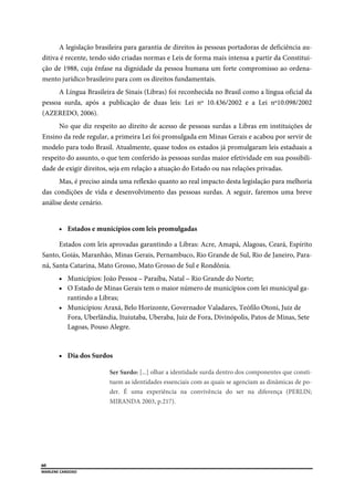  
60
MARLENE CARDOSO 
 
A legislação brasileira para garantia de direitos às pessoas portadoras de deficiência au-
ditiva é recente, tendo sido criadas normas e Leis de forma mais intensa a partir da Constitui-
ção de 1988, cuja ênfase na dignidade da pessoa humana um forte compromisso ao ordena-
mento jurídico brasileiro para com os direitos fundamentais.
A Língua Brasileira de Sinais (Libras) foi reconhecida no Brasil como a língua oficial da
pessoa surda, após a publicação de duas leis: Lei nº 10.436/2002 e a Lei nº10.098/2002
(AZEREDO, 2006).
No que diz respeito ao direito de acesso de pessoas surdas a Libras em instituições de
Ensino da rede regular, a primeira Lei foi promulgada em Minas Gerais e acabou por servir de
modelo para todo Brasil. Atualmente, quase todos os estados já promulgaram leis estaduais a
respeito do assunto, o que tem conferido às pessoas surdas maior efetividade em sua possibili-
dade de exigir direitos, seja em relação a atuação do Estado ou nas relações privadas.
Mas, é preciso ainda uma reflexão quanto ao real impacto desta legislação para melhoria
das condições de vida e desenvolvimento das pessoas surdas. A seguir, faremos uma breve
análise deste cenário.
 Estados e municípios com leis promulgadas
Estados com leis aprovadas garantindo a Libras: Acre, Amapá, Alagoas, Ceará, Espírito
Santo, Goiás, Maranhão, Minas Gerais, Pernambuco, Rio Grande de Sul, Rio de Janeiro, Para-
ná, Santa Catarina, Mato Grosso, Mato Grosso de Sul e Rondônia.
 Municípios: João Pessoa – Paraíba, Natal – Rio Grande do Norte;
 O Estado de Minas Gerais tem o maior número de municípios com lei municipal ga-
rantindo a Libras;
 Municípios: Araxá, Belo Horizonte, Governador Valadares, Teófilo Otoni, Juiz de
Fora, Uberlândia, Ituiutaba, Uberaba, Juiz de Fora, Divinópolis, Patos de Minas, Sete
Lagoas, Pouso Alegre.
 Dia dos Surdos
Ser Surdo: [...] olhar a identidade surda dentro dos componentes que consti-
tuem as identidades essenciais com as quais se agenciam as dinâmicas de po-
der. É uma experiência na convivência do ser na diferença (PERLIN;
MIRANDA 2003, p.217).
 