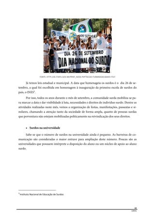  
61
LIBRAS 
FONTE: HTTP://JIE.ITAIPU.GOV.BR/PRINT_NODE.PHP?SECAO=TURBINADAS1&NID=7537 
Já temos leis estadual e municipal. A data que homenageia os surdos é o dia 26 de se-
tembro, a qual foi escolhida em homenagem à inauguração da primeira escola de surdos do
país, o INES3
.
Por isso, todos os anos durante o mês de setembro, a comunidade surda mobiliza-se pa-
ra marcar a data e dar visibilidade à luta, necessidades e direitos do indivíduo surdo. Dentre as
atividades realizadas neste mês, vemos a organização de festas, manifestações, passeatas e si-
milares, chamando a atenção tanto da sociedade de forma ampla, quanto de pessoas surdas
que porventura não estejam mobilizadas politicamente na reivindicação dos seus direitos.
 Surdos na universidade
Sabe-se que o número de surdos na universidade ainda é pequeno. As barreiras de co-
municação são consideradas o maior entrave para ampliação deste número. Poucas são as
universidades que possuem intérprete a disposição do aluno ou um núcleo de apoio ao aluno
surdo.
                                                      
3 
Instituto Nacional de Educação de Surdos 
 