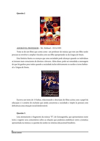  
64
MARLENE CARDOSO 
 
Questão 2
ADORÁVEL PROFESSOR – Mr. Holland – EUA/1995
Trata-se de um filme que conta como um professor de música que tem um filho surdo
procura se envolver e ampliar vínculos com seu filho apropriando-se da Língua de Sinais.
Esta história ilustra os avanços que uma sociedade pode alcançar quando os indivíduos
se tornam mais conscientes de direitos e deveres. Além disso, pode ser entendida a mensagem
de que há ganhos para todos quando a sociedade inclui efetivamente os surdos e torne habitu-
al a Língua de Sinais.
Escreva um texto de 15 linhas, relacionando a descrição do filme acima com o papel da
educação e o cenário de exclusão que ainda caracteriza a sociedade e impõe às pessoas com
deficiência uma situação social desfavorável.
Questão 3:
Leia atentamente o fragmento da música “É”, de Gonzaguinha, que apresentamos neste
texto e registre seus comentários sobre as relações que podemos estabelecer entre a temática
apresentada na música e a questão da surdez no sistema educacional brasileiro.
 