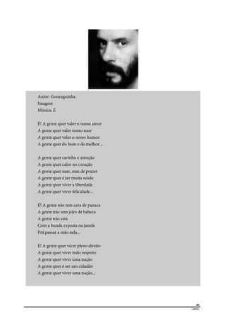  
65
LIBRAS 
Autor: Gonzaguinha
Imagem
Música: É
É! A gente quer valer o nosso amor
A gente quer valer nosso suor
A gente quer valer o nosso humor
A gente quer do bom e do melhor...
A gente quer carinho e atenção
A gente quer calor no coração
A gente quer suar, mas de prazer
A gente quer é ter muita saúde
A gente quer viver a liberdade
A gente quer viver felicidade...
É! A gente não tem cara de panaca
A gente não tem jeito de babaca
A gente não está
Com a bunda exposta na janela
Prá passar a mão nela...
É! A gente quer viver pleno direito
A gente quer viver todo respeito
A gente quer viver uma nação
A gente quer é ser um cidadão
A gente quer viver uma nação...
 