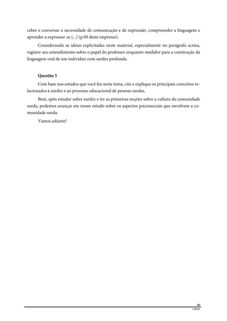  
67
LIBRAS 
ceber e conversar a necessidade de comunicação e de expressão, compreender a linguagem e
aprender a expressar-se [...] (p.09 deste impresso).
Considerando as ideias explicitadas neste material, especialmente no parágrafo acima,
registre seu entendimento sobre o papel do professor enquanto medidor para a construção da
linguagem oral de um indivíduo com surdez profunda.
Questão 5
Com base nos estudos que você fez neste tema, cite e explique os principais conceitos re-
lacionados à surdez e ao processo educacional de pessoas surdas.
Bem, após estudar sobre surdez e ter as primeiras noções sobre a cultura da comunidade
surda, podemos avançar em nosso estudo sobre os aspectos psicossociais que envolvem a co-
munidade surda.
Vamos adiante!
 