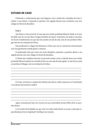  
70
MARLENE CARDOSO 
 
ESTUDO DE CASO 
Utilizando o conhecimento que você adquiriu com o estudo dos conteúdos do tema 2,
analise o caso abaixo e responda as questões. Em seguida discuta suas conclusões com seus
colegas no fórum da disciplina.
Caso 2
Ana Maria é uma jovem de 25 anos que tem surdez profunda bilateral. Desde os 8 anos
de idade Ana faz uso da Libras (Língua brasileira de sinais). Entretanto, ela ainda se encontra
no Ensino Fundamental, em que não tem auxílio em sala de aula, nem de um professor bilín-
gue nem de um intérprete de Libras.
Seus professores e colegas não dominam a Libras, por isso se comunicam minimamente
com Ana geralmente usando gestos e mímicas.
Considerando tudo que vimos em nossa disciplina, responda as questões abaixo e em
seguida discuta com seus colegas no fórum da disciplina.
1. Diante das condições descritas no presente estudo, como a referida aluna com surdez
profunda bilateral, poderia ser incluída de fato na uma sala de aula regular, se não há na escola
um professor bilíngue, nem um intérprete de Libras.
___________________________________________________________________________
___________________________________________________________________________
___________________________________________________________________________
___________________________________________________________________________
__________________________________________________________________________
2. O que você pensa a respeito dos direitos dos alunos surdos expressos na Constituição
e nos demais documentos citados?
___________________________________________________________________________
___________________________________________________________________________
___________________________________________________________________________
___________________________________________________________________________
__________________________________________________________________________
Agora, tomando por base sua vivencia em sua comunidade escolar reflita sobre as ques-
tões abaixo:
1. Os surdos da localidade em que você vive estão tendo direito ao acesso a educação es-
pecializada prevista na legislação? Justifique sua resposta.
 
