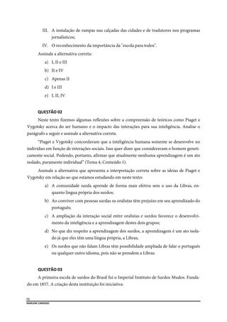  
72
MARLENE CARDOSO 
 
III. A instalação de rampas nas calçadas das cidades e de tradutores nos programas
jornalísticos;
IV. O reconhecimento da importância da "escola para todos".
Assinale a alternativa correta:
a) I, II e III
b) II e IV
c) Apenas II
d) I e III
e) I, II, IV
QUESTÃO 02 
Neste texto fizemos algumas reflexões sobre a compreensão de teóricos como Piaget e
Vygotsky acerca do ser humano e o impacto das interações para sua inteligência. Analise o
parágrafo a seguir e assinale a alternativa correta.
“Piaget e Vygotsky concordavam que a inteligência humana somente se desenvolve no
indivíduo em função de interações sociais. Isso quer dizer que consideravam o homem geneti-
camente social. Podendo, portanto, afirmar que atualmente nenhuma aprendizagem é um ato
isolado, puramente individual” (Tema 4, Conteúdo 1).
Assinale a alternativa que apresenta a interpretação correta sobre as ideias de Piaget e
Vygotsky em relação ao que estamos estudando em neste texto:
a) A comunidade surda aprende de forma mais efetiva sem o uso da Libras, en-
quanto língua própria dos surdos;
b) Ao conviver com pessoas surdas os oralistas têm prejuízo em seu aprendizado do
português;
c) A ampliação da interação social entre oralistas e surdos favorece o desenvolvi-
mento da inteligência e a aprendizagem destes dois grupos;
d) No que diz respeito a aprendizagem dos surdos, a aprendizagem é um ato isola-
do já que eles têm uma língua própria, a Libras;
e) Os surdos que não falam Libras têm possibilidade ampliada de falar o português
ou qualquer outro idioma, pois não se prendem a Libras.
QUESTÃO 03 
A primeira escola de surdos do Brasil foi o Imperial Instituto de Surdos Mudos. Funda-
do em 1857. A criação desta instituição foi iniciativa:
 