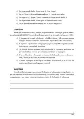  
73
LIBRAS 
a) Do imperador D. Pedro II com apoio de Dom Pedro I
b) Do prof. francês Hernest Huet apoiado por D. Pedro II, imperador;
c) Da imperatriz D. Teresa Cristina com apoio do Imperador D. Pedro II;
d) Do imperador D. Pedro II com apoio do francês Hernest Huet;
e) Do professor Hernest Huet apoiado por D. Pedro I, imperador.
QUESTÃO 04 
Tendo por base tudo que você estudou no presente texto, identifique qual das afirma-
ções abaixo está INCORRETA, considerando especialmente as afirmações de Saussure (1996).
a) A linguagem é formada pela língua e pela fala. A língua é tida como um sistema
de regras abstratas compostas por elementos significativos inter-relacionados;
b) A língua é o aspecto social da linguagem, já que é compartilhada por todos os fa-
lantes de uma comunidade linguística;
c) Na visão de Saussure, a fala é o aspecto individual da linguagem, sendo marcada
por características pessoais que os falantes imprimem na linguagem;
d) O termo fala não se refere ao ato motor de articulação de fonemas, sendo na ver-
dade a produção do falante na relação com os outros;
e) O termo linguagem se restringe a uma forma de comunicação, e no caso dos
surdos especificamente a linguagem corporal.
QUESTÃO 05 
Considerando todos os pressupostos da Declaração de Salamanca e seu significativo pa-
pel para a história da inclusão dos surdos no mundo, cite quais direitos atuais a comunidade
surda alcançou e que podem estar relacionados aos efeitos da Declaração de Salamanca.
___________________________________________________________________________
___________________________________________________________________________
___________________________________________________________________________
___________________________________________________________________________
__________________________________________________________________________
 