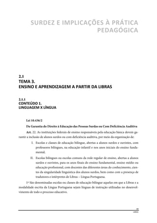  
77
LIBRAS 
 
SURDEZ E IMPLICAÇÕES À PRÁTICA 
PEDAGÓGICA  
2.1  
TEMA 3. 
ENSINO E APRENDIZAGEM A PARTIR DA LIBRAS  
2.1.1  
CONTEÚDO 1. 
LINGUAGEM X LÍNGUA  
Lei 10.436/2
Da Garantia do Direito à Educação das Pessoas Surdas ou Com Deficiência Auditiva
Art. 22. As instituições federais de ensino responsáveis pela educação básica devem ga-
rantir a inclusão de alunos surdos ou com deficiência auditiva, por meio da organização de:
I. Escolas e classes de educação bilíngue, abertas a alunos surdos e ouvintes, com
professores bilíngues, na educação infantil e nos anos iniciais do ensino funda-
mental;
II. Escolas bilíngues ou escolas comuns da rede regular de ensino, abertas a alunos
surdos e ouvintes, para os anos finais do ensino fundamental, ensino médio ou
educação profissional, com docentes das diferentes áreas do conhecimento, cien-
tes da singularidade linguística dos alunos surdos, bem como com a presença de
tradutores e intérpretes de Libras – Língua Portuguesa.
1º São denominadas escolas ou classes de educação bilíngue aquelas em que a Libras e a
modalidade escrita da Língua Portuguesa sejam línguas de instrução utilizadas no desenvol-
vimento de todo o processo educativo.
 