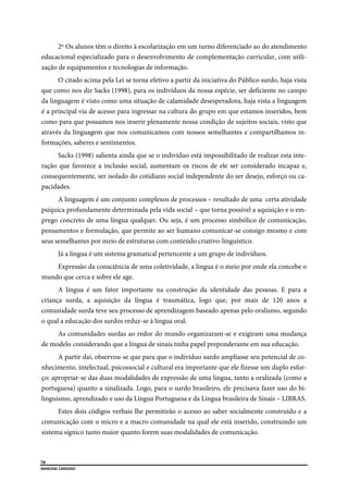  
78
MARLENE CARDOSO 
 
2º Os alunos têm o direito à escolarização em um turno diferenciado ao do atendimento
educacional especializado para o desenvolvimento de complementação curricular, com utili-
zação de equipamentos e tecnologias de informação.
O citado acima pela Lei se torna efetivo a partir da iniciativa do Público surdo, haja vista
que como nos diz Sacks (1998), para os indivíduos da nossa espécie, ser deficiente no campo
da linguagem é visto como uma situação de calamidade desesperadora, haja vista a linguagem
é a principal via de acesso para ingressar na cultura do grupo em que estamos inseridos, bem
como para que possamos nos inserir plenamente nossa condição de sujeitos sociais, visto que
através da linguagem que nos comunicamos com nossos semelhantes e compartilhamos in-
formações, saberes e sentimentos.
Sacks (1998) salienta ainda que se o indivíduo está impossibilitado de realizar esta inte-
ração que favorece a inclusão social, aumentam os riscos de ele ser considerado incapaz e,
consequentemente, ser isolado do cotidiano social independente do ser desejo, esforço ou ca-
pacidades.
A linguagem é um conjunto complexos de processos – resultado de uma certa atividade
psíquica profundamente determinada pela vida social – que torna possível a aquisição e o em-
prego concreto de uma língua qualquer. Ou seja, é um processo simbólico de comunicação,
pensamentos e formulação, que permite ao ser humano comunicar-se consigo mesmo e com
seus semelhantes por meio de estruturas com conteúdo criativo-linguístico.
Já a língua é um sistema gramatical pertencente a um grupo de indivíduos.
Expressão da consciência de uma coletividade, a língua é o meio por onde ela concebe o
mundo que cerca e sobre ele age.
A língua é um fator importante na construção da identidade das pessoas. E para a
criança surda, a aquisição da língua é traumática, logo que, por mais de 120 anos a
comunidade surda teve seu processo de aprendizagem baseado apenas pelo oralismo, segundo
o qual a educação dos surdos reduz-se à língua oral.
As comunidades surdas ao redor do mundo organizaram-se e exigiram uma mudança
de modelo considerando que a língua de sinais tinha papel preponderante em sua educação.
A partir daí, observou-se que para que o indivíduo surdo ampliasse seu potencial de co-
nhecimento, intelectual, psicossocial e cultural era importante que ele fizesse um duplo esfor-
ço: apropriar-se das duas modalidades de expressão de uma língua, tanto a oralizada (como a
portuguesa) quanto a sinalizada. Logo, para o surdo brasileiro, ele precisava fazer uso do bi-
linguismo, aprendizado e uso da Língua Portuguesa e da Língua brasileira de Sinais – LIBRAS.
Estes dois códigos verbais lhe permitirão o acesso ao saber socialmente construído e a
comunicação com o micro e a macro comunidade na qual ele está inserido, construindo um
sistema sígnico tanto maior quanto forem suas modalidades de comunicação.
 