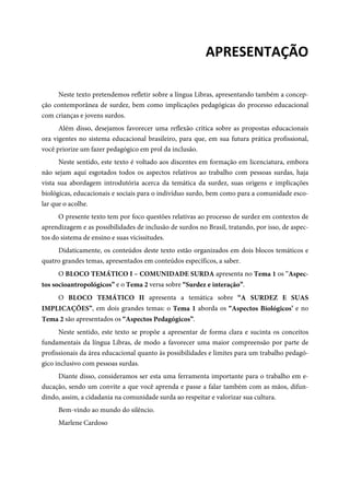  
APRESENTAÇÃO 
Neste texto pretendemos refletir sobre a língua Libras, apresentando também a concep-
ção contemporânea de surdez, bem como implicações pedagógicas do processo educacional
com crianças e jovens surdos.
Além disso, desejamos favorecer uma reflexão crítica sobre as propostas educacionais
ora vigentes no sistema educacional brasileiro, para que, em sua futura prática profissional,
você priorize um fazer pedagógico em prol da inclusão.
Neste sentido, este texto é voltado aos discentes em formação em licenciatura, embora
não sejam aqui esgotados todos os aspectos relativos ao trabalho com pessoas surdas, haja
vista sua abordagem introdutória acerca da temática da surdez, suas origens e implicações
biológicas, educacionais e sociais para o indivíduo surdo, bem como para a comunidade esco-
lar que o acolhe.
O presente texto tem por foco questões relativas ao processo de surdez em contextos de
aprendizagem e as possibilidades de inclusão de surdos no Brasil, tratando, por isso, de aspec-
tos do sistema de ensino e suas vicissitudes.
Didaticamente, os conteúdos deste texto estão organizados em dois blocos temáticos e
quatro grandes temas, apresentados em conteúdos específicos, a saber.
O BLOCO TEMÁTICO I – COMUNIDADE SURDA apresenta no Tema 1 os “Aspec-
tos socioantropológicos” e o Tema 2 versa sobre “Surdez e interação”.
O BLOCO TEMÁTICO II apresenta a temática sobre “A SURDEZ E SUAS
IMPLICAÇÕES”, em dois grandes temas: o Tema 1 aborda os “Aspectos Biológicos’ e no
Tema 2 são apresentados os “Aspectos Pedagógicos”.
Neste sentido, este texto se propõe a apresentar de forma clara e sucinta os conceitos
fundamentais da língua Libras, de modo a favorecer uma maior compreensão por parte de
profissionais da área educacional quanto às possibilidades e limites para um trabalho pedagó-
gico inclusivo com pessoas surdas.
Diante disso, consideramos ser esta uma ferramenta importante para o trabalho em e-
ducação, sendo um convite a que você aprenda e passe a falar também com as mãos, difun-
dindo, assim, a cidadania na comunidade surda ao respeitar e valorizar sua cultura.
Bem-vindo ao mundo do silêncio.
Marlene Cardoso
 