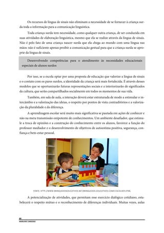  
80
MARLENE CARDOSO 
 
Os recursos de língua de sinais não eliminam a necessidade de se fornecer à criança sur-
da toda a informação para a comunicação linguística.
Toda criança surda tem necessidade, como qualquer outra criança, de ser conduzida em
suas atividades de elaboração linguística, mesmo que ela se realize através da língua de sinais.
Não é pelo fato de uma criança nascer surda que ela chega ao mundo com uma língua nas
mãos: não é suficiente apenas proibir a comunicação gestual para que a criança surda se apro-
prie da língua de sinais.
Desenvolvendo competências para o atendimento às necessidades educacionais
especiais de alunos surdos
Por isso, se a escola optar por uma proposta de educação que valorize a língua de sinais
e o contato com os pares surdos, a identidade da criança será mais fortalecida. É através desses
modelos que se oportunizarão futuras representações sociais e a interiorizarão de significados
da cultura, que serão compartilhados socialmente em todos os momentos de sua vida.
Também, em sala de aula, a interação deverá estar estruturada de modo a estimular o in-
tercâmbio e a valorização das ideias, o respeito por pontos de vista contraditórios e a valoriza-
ção da pluralidade e da diferença.
A aprendizagem escolar será muito mais significativa se pautada em ações de conhecer e
não na mera transmissão onipotente de conhecimentos. Um ambiente desafiador, que estimu-
le a troca de opiniões e a construção do conhecimento entre os alunos, favorece a função do
professor mediador e o desenvolvimento de objetivos de autoestima positiva, segurança, con-
fiança e bem-estar pessoal.
FONTE: HTTP://WWW.BRINQUEDOSEDUCATIVOS.NET/BRINQUEDOS‐EDUCATIVOS‐COMO‐ESCOLHER.HTML 
A potencialização de atividades, que permitam esse exercício dialógico cotidiano, esta-
belecerá o respeito mútuo e o reconhecimento de diferenças individuais. Muitas vezes, aulas
 