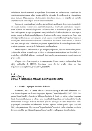  
81
LIBRAS 
 
tradicionais, frontais, nas quais só o professor demonstra o seu conhecimento e os alunos são
receptores passivos desse saber, tornam difícil a interação, de modo geral, e estigmatizam,
ainda mais, as dificuldades de relacionamento dos alunos surdos por impedir um trabalho
cooperativo com seus colegas, levando-os ao isolamento.
Formas de organização de trabalhos que enfatizem a utilização de recursos comunicati-
vos visuais, manuais ou simbólicos, a experiência direta, a observação, a exploração e a desco-
berta, facilitam um trabalho cooperativo e o contato entre os membros do grupo. Além disso,
é necessário pensar, sempre que possível, nas possibilidades de identificação com outros pares
surdos, o que é facilitado quando há grupos de alunos surdos numa mesma turma. Essa é uma
estratégia facilitadora que nem sempre é levada a cabo, pois a tendência é ‘espalhar’ os alunos
surdos pelas diversas turmas das escolas. Lembrem-se, no caso de alunos surdos, o convívio
com seus pares permite a identificação positiva, a possibilidade de trocas linguísticas, desfa-
zendo-se, para eles, a sensação de ‘isolamento’ social e cultural.
Outro aspecto a ser lembrado, é que, sempre que possível, deve ser estimulada a presen-
ça de surdos adultos na escola, que auxiliem as crianças na construção de sua identidade, tra-
zendo-lhes estabilidade afetiva e emocional, favorecendo sua comunicação e participação no
grupo social.
Chegou a hora de se comunicar através das mãos. Vamos começar conhecendo o dicio-
nário multimídia de LIBRAS. Investigue como ele foi criado, clique no link:
http://www.ines.org.br/ines_livros/35/35_002.HTM
2.1.2  
CONTEÚDO 2. 
LIBRAS: A INTERAÇÃO ATRAVÉS DA LÍNGUA DE SINAIS 
 LIBRAS – Linguagem Brasileira de Sinais
GRAFIA CORRETA: Libras. TERMO CORRETO: Língua de Sinais Brasileira. Tra-
ta-se de uma língua e não de uma linguagem. Segundo Capovilla (apud SASSAKI, 2002) Lín-
gua de Sinais Brasileira é preferível à Língua Brasileira de Sinais por várias razões. Língua de
Sinais é uma unidade, que se refere a uma modalidade linguística quiroarticulatória-visual e
neste sentido, há Língua de Sinais Brasileira, pois esta é a língua de sinais desenvolvida e em-
pregada pela comunidade surda brasileira. Por isso, segundo ainda Capovilla (apud SASSAKI,
2002), não poderíamos falar em uma “língua brasileira” com dois estilos – falada e em sinais,
devemos sim falar que há duas línguas, a língua brasileira e a língua de sinais brasileira.
 