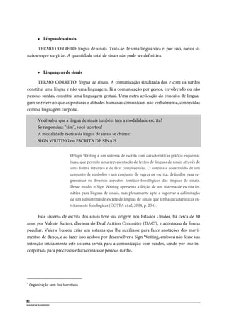  
82
MARLENE CARDOSO 
 
 Língua dos sinais
TERMO CORRETO: língua de sinais. Trata-se de uma língua viva e, por isso, novos si-
nais sempre surgirão. A quantidade total de sinais não pode ser definitiva.
 Linguagem de sinais
TERMO CORRETO: língua de sinais. A comunicação sinalizada dos e com os surdos
constitui uma língua e não uma linguagem. Já a comunicação por gestos, envolvendo ou não
pessoas surdas, constitui uma linguagem gestual. Uma outra aplicação do conceito de lingua-
gem se refere ao que as posturas e atitudes humanas comunicam não verbalmente, conhecidas
como a linguagem corporal.
Você sabia que a língua de sinais também tem a modalidade escrita?
Se respondeu: “sim”, você acertou!
A modalidade escrita da língua de sinais se chama:
SIGN WRITING ou ESCRITA DE SINAIS
O Sign Writing é um sistema de escrita com características gráfico esquemá-
ticas, que permite uma representação de textos de línguas de sinais através de
uma forma intuitiva e de fácil compreensão. O sistema é constituído de um
conjunto de símbolos e um conjunto de regras de escrita, definidos para re-
presentar os diversos aspectos fonético-fonológicos das línguas de sinais.
Desse modo, o Sign Writing apresenta a feição de um sistema de escrita fo-
nética para línguas de sinais, mas plenamente apto a suportar a delimitação
de um subsistema de escrita de línguas de sinais que tenha características es-
tritamente fonológicas (COSTA et al, 2004, p. 254).
Este sistema de escrita dos sinais teve sua origem nos Estados Unidos, há cerca de 30
anos por Valerie Sutton, diretora do Deaf Acttion Commitee (DAC4
), e aconteceu de forma
peculiar. Valerie buscou criar um sistema que lhe auxiliasse para fazer anotações dos movi-
mentos de dança, e ao fazer isso acabou por desenvolver a Sign Writing, embora não fosse sua
intenção inicialmente este sistema servia para a comunicação com surdos, sendo por isso in-
corporada para processos educacionais de pessoas surdas.
                                                      
4
 Organização sem fins lucrativos. 
 