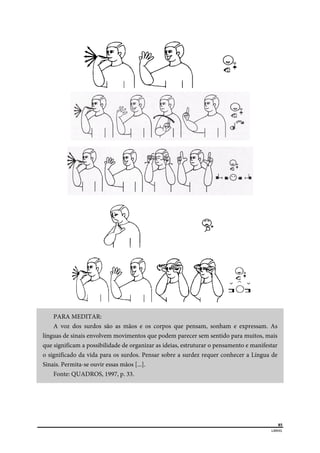  
85
LIBRAS 
 
PARA MEDITAR:
A voz dos surdos são as mãos e os corpos que pensam, sonham e expressam. As
línguas de sinais envolvem movimentos que podem parecer sem sentido para muitos, mais
que significam a possibilidade de organizar as ideias, estruturar o pensamento e manifestar
o significado da vida para os surdos. Pensar sobre a surdez requer conhecer a Língua de
Sinais. Permita-se ouvir essas mãos [...].
Fonte: QUADROS, 1997, p. 33.
 