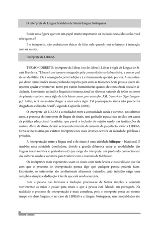  
86
MARLENE CARDOSO 
 
O interprete de Língua Brasileira de Sinais/Língua Portuguesa
Existe uma figura que tem um papel muito importante na inclusão social do surdo, você
sabe quem é?
É o interprete, não poderiamos deixar de falar nele quando nos referimos à interação
com os surdos.
Intérprete de LIBRAS
TERMO CORRETO: intérprete da Libras (ou de Libras). Libras é sigla de Língua de Si-
nais Brasileira. “Libras é um termo consagrado pela comunidade surda brasileira, e com o qual
ela se identifica. Ele é consagrado pela tradição e é extremamente querido por ela. A manuten-
ção deste termo indica nosso profundo respeito para com as tradições deste povo a quem de-
sejamos ajudar e promover, tanto por razões humanitárias quanto de consciência social e ci-
dadania. Entretanto, no índice linguístico internacional os idiomas naturais de todos os povos
do planeta recebem uma sigla de três letras como, por exemplo, ASL (American Sign Langua-
ge). Então, será necessário chegar a uma outra sigla. Tal preocupação ainda não parece ter
chegado na esfera do Brasil”, segundo Capovilla (2001).
O interprete de LIBRAS é o mediador entre a comunidade surda e ouvinte, nos ultimos
anos, a presença do interprete de língua de sinais, tem ganhado espaço nas escolas por causa
da política educacional brasileira, que prevê a inclusão do sujeito surdo nas instituições de
ensino. Além de disso, devido o desconhecimento da maioria da população sobre a LIBRAS,
torna-se necessário que existam interpretes nos mais diversos setores da sociedade, públicos e
privados.
A interpretação entre a língua oral e de sinais é uma atividade bilingue – bicultural. É
também uma atividade desafiadora, devido a grande diferença entre as modalidades das
línguas (oral-auditiva e gestual-visual) que exige do interprete um profundo conhecimento
das culturas surdas e ouvintes para traduzir com o maximo de fidelidade.
Os intérpretes mais experientes usam os sinais com tanta leveza e naturalidade que faz
com que o processo de interpretação pareça algo que qualquer pessoa poderia fazer.
Entretanto, os intérpretes são profissionais altamente treinados, cujo trabalho exige uma
completa atenção e dedicação à tarefa que está sendo exercida.
Para a pessoa não treinada a tradução processa-se de forma simples, é somente
movimentar as mãos e passar para sinais o que a pessoa está falando em português. Na
realidade o processo de interpretação é mais complexa, pois o interprete pensa ao mesmo
tempo em duas línguas, e no caso da LIBRAS e a Língua Portuguesa, suas modalidades são
 