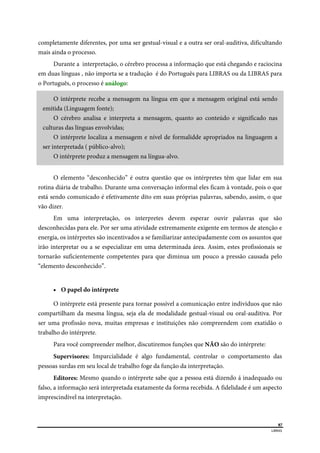  
87
LIBRAS 
 
completamente diferentes, por uma ser gestual-visual e a outra ser oral-auditiva, dificultando
mais ainda o processo.
Durante a interpretação, o cérebro processa a informação que está chegando e raciocina
em duas línguas , não importa se a tradução é do Português para LIBRAS ou da LIBRAS para
o Português, o processo é análogo:
O intérprete recebe a mensagem na língua em que a mensagem original está sendo
emitida (Linguagem fonte);
O cérebro analisa e interpreta a mensagem, quanto ao conteúdo e significado nas
culturas das línguas envolvidas;
O intérprete localiza a mensagem e nível de formalidde apropriados na linguagem a
ser interpretada ( público-alvo);
O intérprete produz a mensagem na língua-alvo.
O elemento “desconhecido” é outra questão que os intérpretes têm que lidar em sua
rotina diária de trabalho. Durante uma conversação informal eles ficam à vontade, pois o que
está sendo comunicado é efetivamente dito em suas próprias palavras, sabendo, assim, o que
vão dizer.
Em uma interpretação, os interpretes devem esperar ouvir palavras que são
desconhecidas para ele. Por ser uma atividade extremamente exigente em termos de atenção e
energia, os intérpretes são incentivados a se familiarizar antecipadamente com os assuntos que
irão interpretar ou a se especializar em uma determinada área. Assim, estes profissionais se
tornarão suficientemente competentes para que diminua um pouco a pressão causada pelo
“elemento desconhecido”.
 O papel do intérprete
O intérprete está presente para tornar possível a comunicação entre indivíduos que não
compartilham da mesma língua, seja ela de modalidade gestual-visual ou oral-auditiva. Por
ser uma profissão nova, muitas empresas e instituições não compreendem com exatidão o
trabalho do intérprete.
Para você compreender melhor, discutiremos funções que NÃO são do intérprete:
Supervisores: Imparcialidade é algo fundamental, controlar o comportamento das
pessoas surdas em seu local de trabalho foge da função da interpretação.
Editores: Mesmo quando o intérprete sabe que a pessoa está dizendo á inadequado ou
falso, a informação será interpretada exatamente da forma recebida. A fidelidade é um aspecto
imprescindível na interpretação.
 