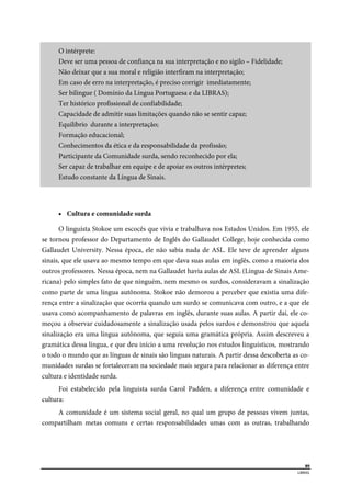  
89
LIBRAS 
 
O intérprete:
Deve ser uma pessoa de confiança na sua interpretação e no sigilo – Fidelidade;
Não deixar que a sua moral e religião interfiram na interpretação;
Em caso de erro na interpretação, é preciso corrigir imediatamente;
Ser bilingue ( Domínio da Língua Portuguesa e da LIBRAS);
Ter histórico profissional de confiabilidade;
Capacidade de admitir suas limitações quando não se sentir capaz;
Equilibrio durante a interpretação;
Formação educacional;
Conhecimentos da ética e da responsabilidade da profissão;
Participante da Comunidade surda, sendo reconhecido por ela;
Ser capaz de trabalhar em equipe e de apoiar os outros intérpretes;
Estudo constante da Língua de Sinais.
 Cultura e comunidade surda
O linguísta Stokoe um escocês que vivia e trabalhava nos Estados Unidos. Em 1955, ele
se tornou professor do Departamento de Inglês do Gallaudet College, hoje conhecida como
Gallaudet University. Nessa época, ele não sabia nada de ASL. Ele teve de aprender alguns
sinais, que ele usava ao mesmo tempo em que dava suas aulas em inglês, como a maioria dos
outros professores. Nessa época, nem na Gallaudet havia aulas de ASL (Língua de Sinais Ame-
ricana) pelo simples fato de que ninguém, nem mesmo os surdos, consideravam a sinalização
como parte de uma língua autônoma. Stokoe não demorou a perceber que existia uma dife-
rença entre a sinalização que ocorria quando um surdo se comunicava com outro, e a que ele
usava como acompanhamento de palavras em inglês, durante suas aulas. A partir daí, ele co-
meçou a observar cuidadosamente a sinalização usada pelos surdos e demonstrou que aquela
sinalização era uma língua autônoma, que seguia uma gramática própria. Assim descreveu a
gramática dessa língua, e que deu início a uma revolução nos estudos linguísticos, mostrando
o todo o mundo que as línguas de sinais são línguas naturais. A partir dessa descoberta as co-
munidades surdas se fortaleceram na sociedade mais segura para relacionar as diferença entre
cultura e identidade surda.
Foi estabelecido pela linguista surda Carol Padden, a diferença entre comunidade e
cultura:
A comunidade é um sistema social geral, no qual um grupo de pessoas vivem juntas,
compartilham metas comuns e certas responsabilidades umas com as outras, trabalhando
 