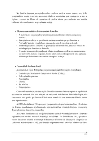  
91
LIBRAS 
 
No Brasil o interesse em estudos sobre a cultura surda é muito recente, mas já há
pesquisadores surdos e ouvintes em universidades e associações, que começaram a fazer o
registro , através de filmes, de narrativas de surdos idosos para conhecer sua história,
colhendo informações sobre as gerações de surdos.
 Algumas características da comunidade de surdos:
 A maioria dos surdos prefere ter um relacionamento mais íntimo com pessoas
surdas;
 Suas piadas envolvem as questões da surdez e o ouvinte que geralmente é o
“portugês” que não percebe bem, ou quer dar uma de esperto e se dá mal;
 Seu teatro já começa a abordar as questões de relacionamento, educação e visão de
mundo próprio do universo do surdo;
 O surdos tem um modo peculiar de olhar o mundo que o rodeia, em que as pessoas
são expressões faciais e corporais. Como falam com as mãos possuem uma agilidade
e leveza que dificilmente um ouvinte conseguirá alcançar.
 Comunidade Surda no Brasil
A comunidade surda do Brasil possue uma organização hierárquica formada por:
 Confederação Brasileira de Desportos de Surdos (CBDS);
 Federações Desportivas;
 Associações;
 Clubes;
 Sociedades;
 Congregações.
Como toda associação, as associações de surdos das mais diversas regiões se regularizam
por meio de estatutos. Em suas eleições os associados articulam-se formando chapas para
concorrer a uma gestão, geralmente de dois anos, através do voto secreto escolhendo, assim,
seus representantes.
A CBDS, fundada em 1984, promove campeonatos desportivos masculinos e femininos
em diversas modalidades a nível nacional e internacional. Seu principal objetivo é promover o
desenvolvimento desportivo nos surdos.
A FENEIS, é uma entidade não governamental filiada a World Federation of The Deaf e
registrada no Conselho Nacional de Serviço Social/MEC. Foi fundada em 1987, quando os
surdos decidiram assumir a liderança da Federação Nacional de Educação e Integração do
Deficiente Auditivo (FENEIDA), que teve seu surgimento com a união do trabalho de várias
 