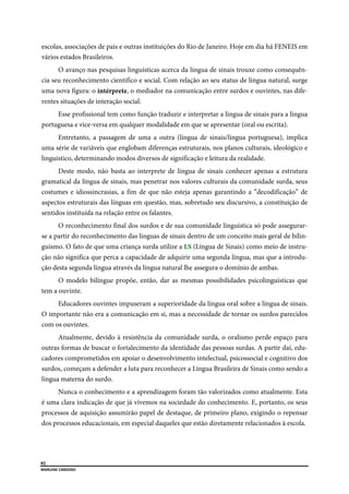  
92
MARLENE CARDOSO 
 
escolas, associações de pais e outras instituições do Rio de Janeiro. Hoje em dia há FENEIS em
vários estados Brasileiros.
O avanço nas pesquisas linguísticas acerca da língua de sinais trouxe como consequên-
cia seu reconhecimento cientifico e social. Com relação ao seu status de língua natural, surge
uma nova figura: o intérprete, o mediador na comunicação entre surdos e ouvintes, nas dife-
rentes situações de interação social.
Esse profissional tem como função traduzir e interpretar a língua de sinais para a língua
portuguesa e vice-versa em qualquer modalidade em que se apresentar (oral ou escrita).
Entretanto, a passagem de uma a outra (língua de sinais/língua portuguesa), implica
uma série de variáveis que englobam diferenças estruturais, nos planos culturais, ideológico e
linguístico, determinando modos diversos de significação e leitura da realidade.
Deste modo, não basta ao interprete de língua de sinais conhecer apenas a estrutura
gramatical da língua de sinais, mas penetrar nos valores culturais da comunidade surda, seus
costumes e idiossincrasias, a fim de que não esteja apenas garantindo a ”decodificação” de
aspectos estruturais das línguas em questão, mas, sobretudo seu discursivo, a constituição de
sentidos instituída na relação entre os falantes.
O reconhecimento final dos surdos e de sua comunidade linguística só pode assegurar-
se a partir do reconhecimento das línguas de sinais dentro de um conceito mais geral de bilin-
guismo. O fato de que uma criança surda utilize a LS (Língua de Sinais) como meio de instru-
ção não significa que perca a capacidade de adquirir uma segunda língua, mas que a introdu-
ção desta segunda língua através da língua natural lhe assegura o domínio de ambas.
O modelo bilíngue propõe, então, dar as mesmas possibilidades psicolinguísticas que
tem a ouvinte.
Educadores ouvintes impuseram a superioridade da língua oral sobre a língua de sinais.
O importante não era a comunicação em si, mas a necessidade de tornar os surdos parecidos
com os ouvintes.
Atualmente, devido à resistência da comunidade surda, o oralismo perde espaço para
outras formas de buscar o fortalecimento da identidade das pessoas surdas. A partir daí, edu-
cadores comprometidos em apoiar o desenvolvimento intelectual, psicossocial e cognitivo dos
surdos, começam a defender a luta para reconhecer a Língua Brasileira de Sinais como sendo a
língua materna do surdo.
Nunca o conhecimento e a aprendizagem foram tão valorizados como atualmente. Esta
é uma clara indicação de que já vivemos na sociedade do conhecimento. E, portanto, os seus
processos de aquisição assumirão papel de destaque, de primeiro plano, exigindo o repensar
dos processos educacionais, em especial daqueles que estão diretamente relacionados à escola.
 