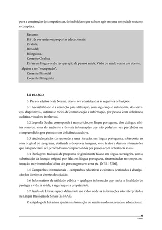  
95
LIBRAS 
 
para a construção de competências, de indivíduos que saibam agir em uma sociedade mutante
e complexa.
Resumo:
Há três correntes ou propostas educacionais:
Oralista;
Bimodal;
Bilinguista.
Corrente Oralista
Ênfase na língua oral e recuperação da pessoa surda. Visão do surdo como um doente,
alguém a ser “recuperado”.
Corrente Bimodal
Corrente Bilinguista
Lei 10.436/2
3. Para os efeitos desta Norma, devem ser consideradas as seguintes definições:
3.1 Acessibilidade: é a condição para utilização, com segurança e autonomia, dos servi-
ços, dispositivos, sistemas e meios de comunicação e informação, por pessoa com deficiência
auditiva, visual ou intelectual.
3.2 Legenda Oculta: corresponde à transcrição, em língua portuguesa, dos diálogos, efei-
tos sonoros, sons do ambiente e demais informações que não poderiam ser percebidos ou
compreendidos por pessoas com deficiência auditiva.
3.3 Audiodescrição: corresponde a uma locução, em língua portuguesa, sobreposta ao
som original do programa, destinada a descrever imagens, sons, textos e demais informações
que não poderiam ser percebidos ou compreendidos por pessoas com deficiência visual.
3.4 Dublagem: tradução de programa originalmente falado em língua estrangeira, com a
substituição da locução original por falas em língua portuguesa, sincronizadas no tempo, en-
tonação, movimento dos lábios dos personagens em cena etc. (NBR 15290).
3.5 Campanhas institucionais – campanhas educativas e culturais destinadas à divulga-
ção dos direitos e deveres do cidadão.
3.6 Informativos de utilidade pública – qualquer informação que tenha a finalidade de
proteger a vida, a saúde, a segurança e a propriedade.
3.7 Janela de Libras: espaço delimitado no vídeo onde as informações são interpretadas
na Língua Brasileira de Sinais (LIBRAS).
O exigido pela Lei acima ajudará na formação do sujeito surdo no processo educacional.
 