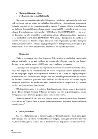  
96
MARLENE CARDOSO 
 
 Educação bilíngue e a Libras
 O bilinguismo na comunidade surda
No momento, essa discussão sobre bilinguismo é ainda um tópico em discussão, mas
pode-se afirmar que aos surdos são indivíduos bi/multilingues e interculturais, uma vez que
eles estão inseridos em um contexto majoritário ouvinte. A situação bilíngue se configura no
uso da língua de sinais (LS) como língua natural e materna (LM) – entende-se aqui LM como
a língua de socialização do meio familiar, (GROSJEAN,1982; ROMAINE,1995) – e na inser-
ção do mundo ouvinte, no qual tem contato com a cultura e a línguas majoritária – geralmen-
te via modalidade escrita (GROSJEAN,1996). Além disso, o bilinguismo dos surdos pode
também envolver o uso de outras línguas de sinais e outras línguas orais que não o português.
Todavia, se compararmos à situação de grupos linguísticos de línguas orais, a situação do gru-
po minoritário surdo revela-se complexa e emoldurada por aspectos específicos.
 Bilinguismo
Todas as pessoas que usam duas línguas ou dialetos sejam na modalidade escrita ou fa-
lada (ou sinalizada) em sua vida cotidiana são consideradas bilíngues, como é o caso dos sur-
dos que, em sua maioria, usam a LIBRAS, mas escreve na língua portuguesa.
A educação com bilinguismo é a proposta de ensino que busca tornar acessível à criança
surda duas línguas no seu contexto escolar. Os surdos conquistam o direito de serem ensina-
das em sua própria língua, as disciplinas são ministradas em LIBRAS e a língua portuguesa
escrita e/ou falada é ensinada como 2ª língua com uma metodologia apropriada e em momen-
tos distintos. Percebeu-se que diante deste ambiente de valorização da sua cultura, língua e
identidade possibilitou aos surdos um pleno desenvolvimento e compreensão do conteúdo
escolar e sua postura diante da sociedade.
O bilinguismo pressupõe o ensino de duas línguas para a pessoa surda. A primeira lín-
gua é a Libras (Língua Brasileira de Sinais), que dará a base para a aprendizagem de Língua
Portuguesa, no caso do Brasil, que pode ser na forma escrita ou oral.
Não é um objetivo de uma educação bilíngue, que os alunos mudem a língua de suas re-
lações sociais. O “objetivo é que os alunos aprendam uma nova língua que possam utilizar no
mundo externo”.
 Educação Oralista
Sua proposta fundamenta-se na recuperação do “deficiente auditivo” tendo como parâ-
metro a língua oral e a cultura ouvinte enfatizando sempre a oralização em termos terapêuti-
cos, fazendo utilização de técnicas para o desenvolvimento da percepção e memória visual e
 