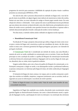  
97
LIBRAS 
 
programas de exercício para aumentar a habilidade de captação de pistas visuais e auditivas
presentes na comunicação (SPINELLI, 1979).
Em sala de aula, todo o processo educacional era realizado na língua oral, o uso da lín-
gua de sinais era proibido, em alguns lugares mais radicais até amarravam as mãos dos surdos,
batiam em suas mãos, ou eram colocados de castigo se fossem pegos usando sinais. Era uma
relação de colonos e colonizador. Com o passar dos anos os profissionais da área perceberam
que seus alunos não estavam se desenvolvendo como eles objetivavam, principalmente com os
alunos de surdez severa e profunda, essas questões levaram aos educadores a repensar sobre o
método educacional aplicado, levando a educação de surdos a novas mudanças.
Nos dias atuais, o método oralista ainda é utilizado em algumas escolas especiais.
 Bimodalismo/Comunicação Total
Na década de 70 surge a proposta educacional que utiliza a língua de sinais como recur-
so para o ensino da língua oral, caracteriza-se pelo uso simultâneo de sinais e da fala mistu-
rando os sinais com a estrutura gramatical da língua portuguesa, que passa a ser chamado de
português sinalizado.
A Comunicação Total não é considerada um método de ensino, mas uma filosofia e
maneira de servir ao surdo, auxiliando na comunicação com os ouvintes. Como essa filosofia
preocupa-se com a aceitação da surdez e a quebra do bloqueio da comunicação incentivando
as diversas formas de comunicação (mímicas, linguagem oral ou escrita, língua de sinais, ges-
tos, desenhos), deu-se, então, início à queda do oralismo.
Surgem surdos líderes, pois com a busca da quebra do bloqueio da comunicação, as in-
formações começaram a chegar ao surdo, o seu desempenho escolar e profissional melhorou,
as pessoas começaram a se interessar pela língua de sinais, até então conhecida por linguagem
dos sinais.
O interprete de língua de sinais começa a ter espaço, pois os surdos começaram a parti-
cipar das reuniões no trabalho, simpósios, congressos juntamente com os ouvintes, tendo as-
segurado seu acesso às informações e seu direito de emitir opiniões.
Ênfase na língua de sinais e na cultura surda. Visão do surdo como membro de uma
comunidade minoritária.
Seguidores de Piaget têm ampliado seus estudos, discutindo mais recentemente outras
questões ligadas ao desenvolvimento humano, tais como o desenvolvimento moral, a aquisi-
ção da linguagem escrita, a participação do outro na interação e na construção das estruturas
 