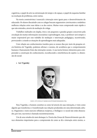  
98
MARLENE CARDOSO 
 
cognitivas, o papel da arte na estruturação do tempo e do espaço, o papel do esquema familiar
na resolução de problemas, entre outras.
Na teoria construtivista é essencial a interação entre iguais para o desenvolvimento do
educando. Os alunos discutindo com os colegas buscam argumentos convincentes e estabelece
melhores relações entre suas ideias e as dos outros. Muitas vezes compreende mais rápido o
que não entendeu, através da mediação do colega.
Trabalhos realizados em duplas, trios e em pequenos e grandes grupos concorrem pela
circulação de muitas informações necessárias à aprendizagem, mas, o professor será sempre o
maior responsável por esse trabalho de mediação e intervenção pedagógica, incentivando,
provocando e criando as situações de aprendizagem mais adequadas.
Com relação aos conhecimentos trazidos para os nossos dias por meio da pesquisa só-
cio-histórica de Vygotsky, podemos afirmar o mesmo, ele acreditava que o comportamento
humano é basicamente fruto das interações sociais. A sua teoria fornece elementos para com-
preender a construção do conhecimento, reconhecendo a interferência do sujeito e a dimen-
são do social.
 Lev Vygotsky
FONTE: HTTP://FACULTY.WEBER.EDU/PSTEWART/6030/6030.HTML 
Para Vygotsky, o homem constitui-se como tal através de suas interações, é visto como
alguém que transforma e é transformado nas relações produzidas em uma determinada cultu-
ra. Organismo e meio exercem influência recíproca, o biológico e o social não estão dissocia-
dos, por isso, sua teoria é chamada sociointeracionista.
Um de seus estudos de mais destaque é a Teoria das Zonas de Desenvolvimento que ofe-
rece elementos importantes para a compreensão de como se dá a interação entre ensino, a-
 