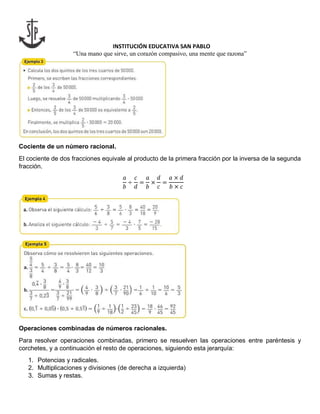 INSTITUCIÓN EDUCATIVA SAN PABLO
“Una mano que sirve, un corazón compasivo, una mente que razona”
Cociente de un número racional.
El cociente de dos fracciones equivale al producto de la primera fracción por la inversa de la segunda
fracción.
𝑎
𝑏
÷
𝑐
𝑑
=
𝑎
𝑏
×
𝑑
𝑐
=
𝑎 × 𝑑
𝑏 × 𝑐
Operaciones combinadas de números racionales.
Para resolver operaciones combinadas, primero se resuelven las operaciones entre paréntesis y
corchetes, y a continuación el resto de operaciones, siguiendo esta jerarquía:
1. Potencias y radicales.
2. Multiplicaciones y divisiones (de derecha a izquierda)
3. Sumas y restas.
 