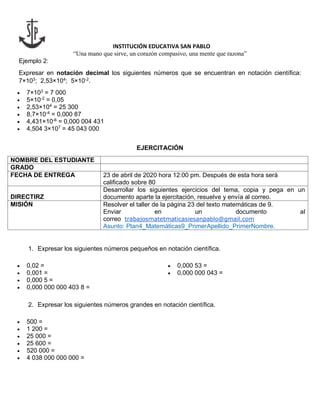 INSTITUCIÓN EDUCATIVA SAN PABLO
“Una mano que sirve, un corazón compasivo, una mente que razona”
Ejemplo 2:
Expresar en notación decimal los siguientes números que se encuentran en notación científica:
7×103
; 2,53×104
; 5×10-2
.
 7×103
= 7 000
 5×10-2
= 0,05
 2,53×104
= 25 300
 8,7×10-4
= 0,000 87
 4,431×10-6
= 0,000 004 431
 4,504 3×107
= 45 043 000
EJERCITACIÓN
NOMBRE DEL ESTUDIANTE
GRADO
FECHA DE ENTREGA 23 de abril de 2020 hora 12:00 pm. Después de esta hora será
calificado sobre 80
DIRECTIRZ
Desarrollar los siguientes ejercicios del tema, copia y pega en un
documento aparte la ejercitación, resuelve y envía al correo.
MISIÓN Resolver el taller de la página 23 del texto matemáticas de 9.
Enviar en un documento al
correo trabajosmatetmaticasiesanpablo@gmail.com
Asunto: Plan4_Matemáticas9_PrimerApellido_PrimerNombre.
1. Expresar los siguientes números pequeños en notación científica.
 0,02 =
 0,001 =
 0,000 5 =
 0,000 53 =
 0,000 000 043 =
 0,000 000 000 403 8 =
2. Expresar los siguientes números grandes en notación científica.
 500 =
 1 200 =
 25 000 =
 25 600 =
 520 000 =
 4 038 000 000 000 =
 