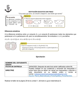 INSTITUCIÓN EDUCATIVA SAN PABLO
“Una mano que sirve, un corazón compasivo, una mente que razona”
Diferencia simétrica
A la diferencia simétrica entre un conjunto A y un conjunto B pertenecen todos los elementos que
pertenecen a A o pertenecen a B, pero no simultáneamente. Se simboliza 𝐴 △ 𝐵 y se define:
𝐴 △ 𝐵 = {𝑥 ∈ 𝑈/(𝑥 ∈ 𝐴 ∧ 𝑥 ∉ 𝐵) ∨ (𝑥 ∈ 𝐵 ∧ 𝑥 ∉ 𝐴)}
Ejercitación
NOMBRE DEL ESTUDIANTE
GRADO
FECHA DE ENTREGA 24/04/2020. Después de esta hora serán calificados sobre 80.
DIRECTRIZ
Pueden trabajar en sus cuadernos y escanear las respuestas o
tomar fotos (que se deben ver claras sus respuestas) y adjuntar a
este documento en su debido orden y enviar al
correo trabajosmatetmaticasiesanpablo@gmail.com
Asunto: Plan4_Matemáticas6_PrimerApellido_PrimerNombre.
Realizar el taller de la página 29 de la unidad 1, del texto tu guía matemáticas 6.
 
