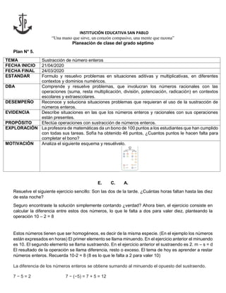 INSTITUCIÓN EDUCATIVA SAN PABLO
“Una mano que sirve, un corazón compasivo, una mente que razona”
Planeación de clase del grado séptimo
Plan N° 5.
TEMA Sustracción de número enteros
FECHA INICIO 21/04/2020
FECHA FINAL 24/03/2020
ESTANDAR Formulo y resuelvo problemas en situaciones aditivas y multiplicativas, en diferentes
contextos y dominios numéricos.
DBA Comprende y resuelve problemas, que involucran los números racionales con las
operaciones (suma, resta multiplicación, división, potenciación, radicación) en contextos
escolares y extraescolares.
DESEMPEÑO Reconoce y soluciona situaciones problemas que requieran el uso de la sustracción de
números enteros.
EVIDENCIA Describe situaciones en las que los números enteros y racionales con sus operaciones
están presentes.
PROPÓSITO Efectúa operaciones con sustracción de números enteros.
EXPLORACIÓN La profesora de matemáticas da un bono de 100 puntos a los estudiantes que han cumplido
con todas sus tareas. Sofía ha obtenido 46 puntos, ¿Cuantos puntos le hacen falta para
completar el bono?
MOTIVACIÓN Analiza el siguiente esquema y resuélvelo.
E. C. A.
Resuelve el siguiente ejercicio sencillo: Son las dos de la tarde. ¿Cuántas horas faltan hasta las diez
de esta noche?
Seguro encontraste la solución simplemente contando ¿verdad? Ahora bien, el ejercicio consiste en
calcular la diferencia entre estos dos números, lo que le falta a dos para valer diez, planteando la
operación 10 – 2 = 8
Estos números tienen que ser homogéneos, es decir de la misma especie. (En el ejemplo los números
están expresados en horas) El primer elemento se llama minuendo. En el ejercicio anterior el minuendo
es 10. El segundo elemento se llama sustraendo. En el ejercicio anterior el sustraendo es 2. m – s = d
El resultado de la operación se llama diferencia, resto o exceso. El tema de hoy es aprender a restar
números enteros. Recuerda 10-2 = 8 (8 es lo que le falta a 2 para valer 10)
La diferencia de los números enteros se obtiene sumando al minuendo el opuesto del sustraendo.
7 − 5 = 2 7 − (−5) = 7 + 5 = 12
 