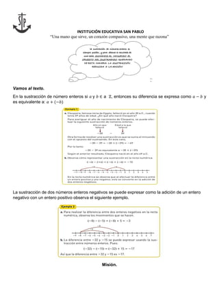 INSTITUCIÓN EDUCATIVA SAN PABLO
“Una mano que sirve, un corazón compasivo, una mente que razona”
Vamos al texto.
En la sustracción de número enteros si 𝑎 y 𝑏 ∈ a ℤ, entonces su diferencia se expresa como 𝑎 − 𝑏 y
es equivalente a: 𝑎 + (−𝑏)
La sustracción de dos números enteros negativos se puede expresar como la adición de un entero
negativo con un entero positivo observa el siguiente ejemplo.
Misión.
 