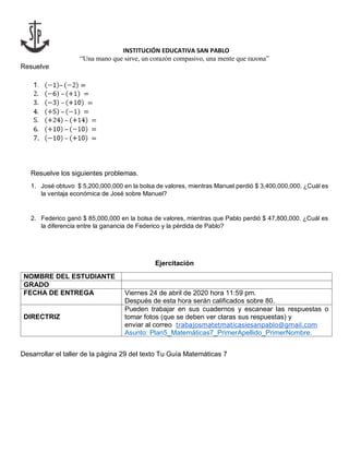 INSTITUCIÓN EDUCATIVA SAN PABLO
“Una mano que sirve, un corazón compasivo, una mente que razona”
Resuelve
Resuelve los siguientes problemas.
1. José obtuvo $ 5,200,000,000 en la bolsa de valores, mientras Manuel perdió $ 3,400,000,000. ¿Cuál es
la ventaja económica de José sobre Manuel?
2. Federico ganó $ 85,000,000 en la bolsa de valores, mientras que Pablo perdió $ 47,800,000. ¿Cuál es
la diferencia entre la ganancia de Federico y la pérdida de Pablo?
Ejercitación
NOMBRE DEL ESTUDIANTE
GRADO
FECHA DE ENTREGA Viernes 24 de abril de 2020 hora 11:59 pm.
Después de esta hora serán calificados sobre 80.
DIRECTRIZ
Pueden trabajar en sus cuadernos y escanear las respuestas o
tomar fotos (que se deben ver claras sus respuestas) y
enviar al correo trabajosmatetmaticasiesanpablo@gmail.com
Asunto: Plan5_Matemáticas7_PrimerApellido_PrimerNombre.
Desarrollar el taller de la página 29 del texto Tu Guía Matemáticas 7
 