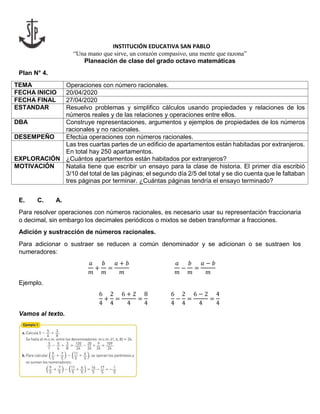 INSTITUCIÓN EDUCATIVA SAN PABLO
“Una mano que sirve, un corazón compasivo, una mente que razona”
Planeación de clase del grado octavo matemáticas
Plan N° 4.
TEMA Operaciones con número racionales.
FECHA INICIO 20/04/2020
FECHA FINAL 27/04/2020
ESTANDAR Resuelvo problemas y simplifico cálculos usando propiedades y relaciones de los
números reales y de las relaciones y operaciones entre ellos.
DBA Construye representaciones, argumentos y ejemplos de propiedades de los números
racionales y no racionales.
DESEMPEÑO Efectúa operaciones con números racionales.
EXPLORACIÓN
Las tres cuartas partes de un edificio de apartamentos están habitadas por extranjeros.
En total hay 250 apartamentos.
¿Cuántos apartamentos están habitados por extranjeros?
MOTIVACIÓN Natalia tiene que escribir un ensayo para la clase de historia. El primer día escribió
3/10 del total de las páginas; el segundo día 2/5 del total y se dio cuenta que le faltaban
tres páginas por terminar. ¿Cuántas páginas tendría el ensayo terminado?
E. C. A.
Para resolver operaciones con números racionales, es necesario usar su representación fraccionaria
o decimal, sin embargo los decimales periódicos o mixtos se deben transformar a fracciones.
Adición y sustracción de números racionales.
Para adicionar o sustraer se reducen a común denominador y se adicionan o se sustraen los
numeradores:
𝑎
𝑚
+
𝑏
𝑚
=
𝑎 + 𝑏
𝑚
𝑎
𝑚
−
𝑏
𝑚
=
𝑎 − 𝑏
𝑚
Ejemplo.
6
4
+
2
4
=
6 + 2
4
=
8
4
6
4
−
2
4
=
6 − 2
4
=
4
4
Vamos al texto.
 