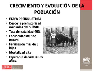 CRECIMIENTO Y EVOLUCIÓN DE LA
           POBLACIÓN
• ETAPA PREINDUSTRIAL
• Desde la prehistoria al
  mediados del S. XVIII
• Tasa de natalidad 40%
• Fecundidad de tipo
  natural
• Familias de más de 5
  hijos
• Mortalidad alta
• Esperanza de vida 33-35
  años.
 
