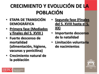 CRECIMIENTO Y EVOLUCIÓN DE LA
           POBLACIÓN
• ETAPA DE TRANSICIÓN • Segunda fase (Finales
  DEMOGRÁFICA                del S. XVIII hasta el S.
• Primera fase (Mediados     XX)
  y finales del S. XVIII ) • Importante descenso
• Fuerte descenso de         de la natalidad
  mortalidad               • Limitación voluntaria
  (alimentación, higiene,    de nacimientos
  vacunas y penicilina)
• Crecimiento natural de
  la población
 