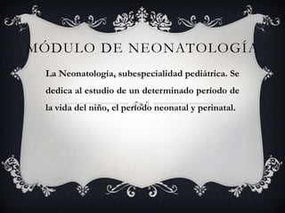 MÓDULO DE NEONATOLOGÍA
La Neonatología, subespecialidad pediátrica. Se
dedica al estudio de un determinado período de
la vida del niño, el período neonatal y perinatal.
 