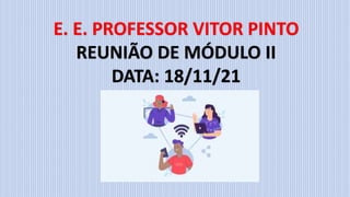 E. E. PROFESSOR VITOR PINTO
REUNIÃO DE MÓDULO II
DATA: 18/11/21
 