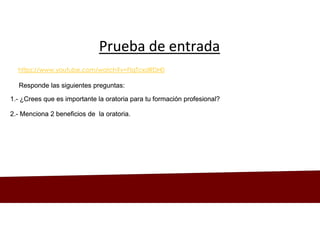 Prueba de entrada
Prueba de entrada
Responde las siguientes preguntas:
Responde las siguientes preguntas:
https://www.youtube.com/watch?v=FIqTcxdRDH0
1.- ¿Crees que es importante la oratoria para tu formación profesional?
1.- ¿Crees que es importante la oratoria para tu formación profesional?
2.- Menciona 2 beneficios de la oratoria.
2.- Menciona 2 beneficios de la oratoria.
 