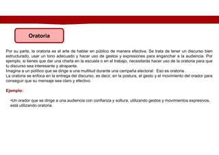 Por su parte, la oratoria es el arte de hablar en público de manera efectiva. Se trata de tener un discurso bien
estructurado, usar un tono adecuado y hacer uso de gestos y expresiones para enganchar a la audiencia. Por
ejemplo, si tienes que dar una charla en la escuela o en el trabajo, necesitarás hacer uso de la oratoria para que
tu discurso sea interesante y atrapante.
Imagina a un político que se dirige a una multitud durante una campaña electoral: Eso es oratoria .
La oratoria se enfoca en la entrega del discurso, es decir, en la postura, el gesto y el movimiento del orador para
conseguir que su mensaje sea claro y efectivo.
Ejemplo:
Oratoria
•Un orador que se dirige a una audiencia con confianza y soltura, utilizando gestos y movimientos expresivos,
está utilizando oratoria.
 