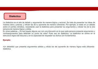 Dialéctica
La dialéctica es el arte de debatir y argumentar de manera lógica y racional. Se trata de presentar tus ideas de
manera clara y precisa, y refutar las de tu oponente de manera coherente. Por ejemplo, si estás en un debate
sobre el cambio climático, necesitarás usar la dialéctica para presentar tus argumentos y refutar los de la otra
persona de manera lógica y sólida.
En otras palabras, ¿Te has topado alguna vez con una discusión en la que cada persona presenta argumentos y
contraargumentos para defender su punto de vista? Pues eso es dialéctica. La dialéctica se centra en la
estructura lógica del discurso y en la capacidad de respaldar tus dichos con fundamentos.
Ejemplo:
•Un debatidor que presenta argumentos sólidos y refuta los del oponente de manera lógica está utilizando
dialéctica.
 