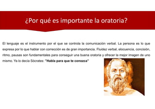 ¿Por qué es importante la oratoria?
El lenguaje es el instrumento por el que se controla la comunicación verbal. La persona es lo que
expresa por lo que hablar con corrección es de gran importancia. Fluidez verbal, elocuencia, concisión,
ritmo, pausas son fundamentales para conseguir una buena oratoria y ofrecer la mejor imagen de uno
mismo. Ya lo decía Sócrates: ”Habla para que te conozca”
 