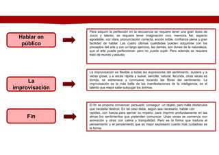 Fin
Hablar en
público
La
improvisación
Para adquirir la perfección en la elocuencia se requiere tener una gran dosis de
Juicio y talento, se requiere tener imaginación viva, memoria fiel, aspecto
agradable, voz clara, pronunciación correcta, acción noble, confianza plena y gran
facilidad de hablar. Las cuatro últimas cualidades pueden adquirirse con los
preceptos del arte y con un largo ejercicio, las demás, son dones de la naturaleza,
que el arte puede perfeccionar, pero no puede suplir. Pero además se requiere
trato de mundo y estudio.
La improvisación es flexible a todas las expresiones del sentimiento, austera y a
veces grave, y a veces rápida y suave, sencilla, natural, fecunda, otras veces es
tórrida, se estremece y conmueve tocando las fibras del sentimiento. La
improvisación es la más bella de las manifestaciones de la inteligencia; es el
talento que mejor sabe subyugar los ánimos.
El fin se propone convencer, persuadir, conseguir un objeto; pero halla obstáculos
que necesita destruir. En tal caso debe, según sea necesario, hablar con
rapidez, con fuerza para ejercer su imperio, para imprimir profundamente en las
almas los sentimientos que pretenden comunicar. Unas veces se comienza con
animación y otras con calma y tranquilidad. Pero es la forma que traduce el
pensamiento y el pensamiento que es mejor expresado cuanto más cuidadoso es
la forma.
 
