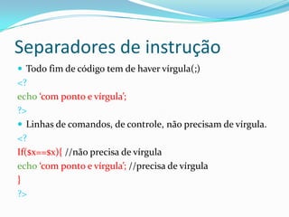 Separadores de instrução
 Todo fim de código tem de haver vírgula(;)

<?
echo ‘com ponto e vírgula’;
?>
 Linhas de comandos, de controle, não precisam de vírgula.
<?
If($x==$x){ //não precisa de vírgula
echo ‘com ponto e vírgula’; //precisa de vírgula
}
?>

 