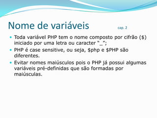 Nome de variáveis

cap. 2

 Toda variável PHP tem o nome composto por cifrão ($)

iniciado por uma letra ou caracter “_”;
 PHP é case sensitive, ou seja, $php e $PHP são
diferentes.
 Evitar nomes maiúsculos pois o PHP já possui algumas
variáveis pré-definidas que são formadas por
maiúsculas.

 
