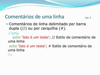Comentários de uma linha

cap. 2

 Comentários de linha delimitado por barra

dupla (//) ou por cerquilha (#).

<?php
echo 'Isto é um teste'; // Estilo de comentário de
uma linha
echo „Isto é um teste‟; # Estilo de comentário de
uma linha
?>

 