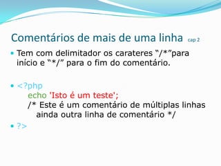 Comentários de mais de uma linha

cap 2

 Tem com delimitador os carateres “/*”para

início e “*/” para o fim do comentário.

 <?php

echo 'Isto é um teste';
/* Este é um comentário de múltiplas linhas
ainda outra linha de comentário */

 ?>

 