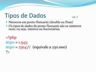 Tipos de Dados

cap. 2

 Números em ponto flutuante (double ou float)
 Os tipos de dados de ponto flutuante são os números

reais, ou seja, inteiros ou fracionários.

<?php
$tipo = 1.543;
$tipo = 23e4;// (equivale a 230.000)
?>

 