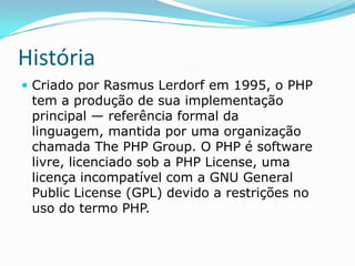 História
 Criado por Rasmus Lerdorf em 1995, o PHP

tem a produção de sua implementação
principal — referência formal da
linguagem, mantida por uma organização
chamada The PHP Group. O PHP é software
livre, licenciado sob a PHP License, uma
licença incompatível com a GNU General
Public License (GPL) devido a restrições no
uso do termo PHP.

 
