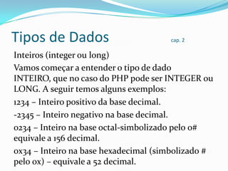 Tipos de Dados

cap. 2

Inteiros (integer ou long)
Vamos começar a entender o tipo de dado
INTEIRO, que no caso do PHP pode ser INTEGER ou
LONG. A seguir temos alguns exemplos:
1234 – Inteiro positivo da base decimal.
-2345 – Inteiro negativo na base decimal.
0234 – Inteiro na base octal-simbolizado pelo 0#
equivale a 156 decimal.
0x34 – Inteiro na base hexadecimal (simbolizado #
pelo 0x) – equivale a 52 decimal.

 