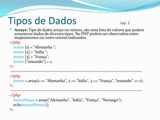 Tipos de Dados

cap. 2

 Arrays: Tipo de dados arrays ou vetores, são uma lista de valores que podem
armazenar dados de diversos tipos. No PHP podem ser observados como
mapeamentos ou como vetores indexados.
<?php
$vetor [1] = "Alemanha ";

$vetor [2] = "Itália ";
$vetor [3] = "França";
$vetor ["testando"] = 1;
?>
------------------------------------------------------------------------------------------<?php
$vetor = array(1 => "Alemanha", 2 => "Itália", 3 => "França", "testando" => 1);
?>
------------------------------------------------------------------------------------------<?php
$vetorPaises = array("Alemanha", "Itália", "França", "Noruega");
echo $vetorPaises[1];
?>

 