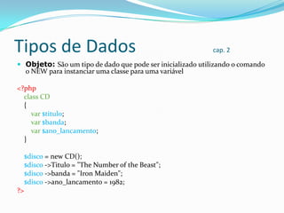 Tipos de Dados

cap. 2

 Objeto: São um tipo de dado que pode ser inicializado utilizando o comando

o NEW para instanciar uma classe para uma variável

<?php
class CD
{
var $titulo;
var $banda;
var $ano_lancamento;
}
$disco = new CD();
$disco ->Titulo = "The Number of the Beast";
$disco ->banda = "Iron Maiden";
$disco ->ano_lancamento = 1982;
?>

 